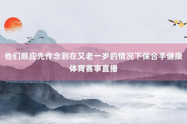 他们顺应先作念到在又老一岁的情况下保合手健康体育赛事直播