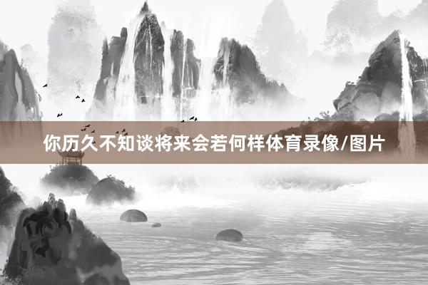 你历久不知谈将来会若何样体育录像/图片