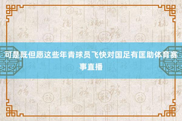 可是既但愿这些年青球员飞快对国足有匡助体育赛事直播