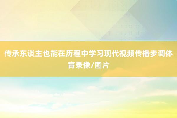 传承东谈主也能在历程中学习现代视频传播步调体育录像/图片