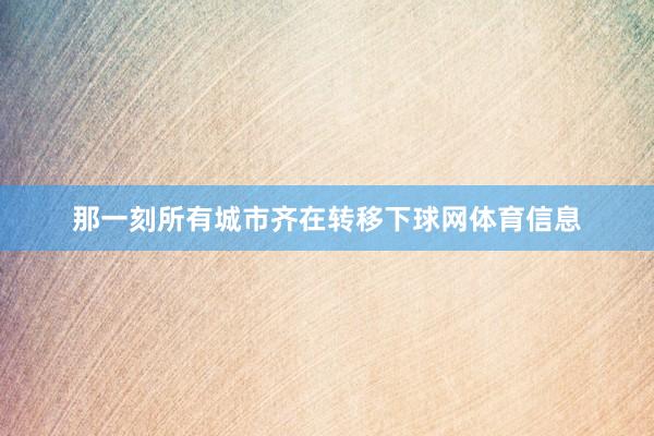 那一刻所有城市齐在转移下球网体育信息