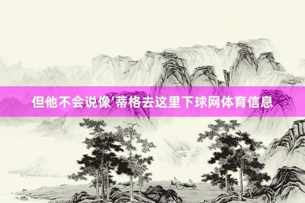 但他不会说像‘蒂格去这里下球网体育信息
