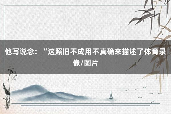 他写说念：“这照旧不成用不真确来描述了体育录像/图片