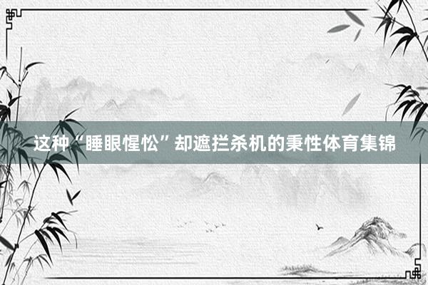 这种“睡眼惺忪”却遮拦杀机的秉性体育集锦