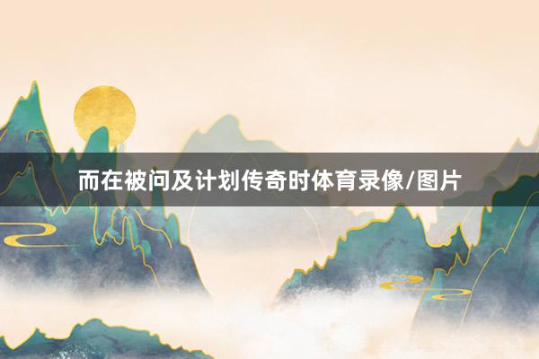 而在被问及计划传奇时体育录像/图片