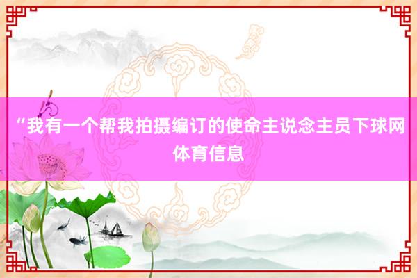 “我有一个帮我拍摄编订的使命主说念主员下球网体育信息