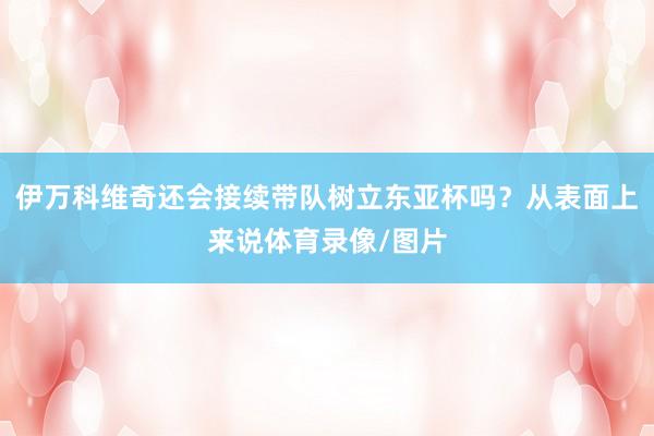 伊万科维奇还会接续带队树立东亚杯吗?从表面上来说体育录像/图片