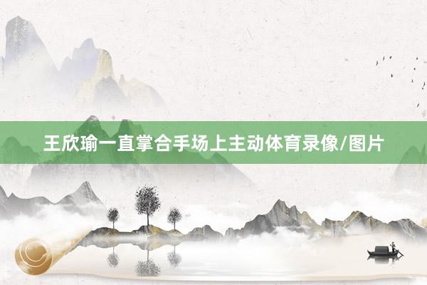 王欣瑜一直掌合手场上主动体育录像/图片