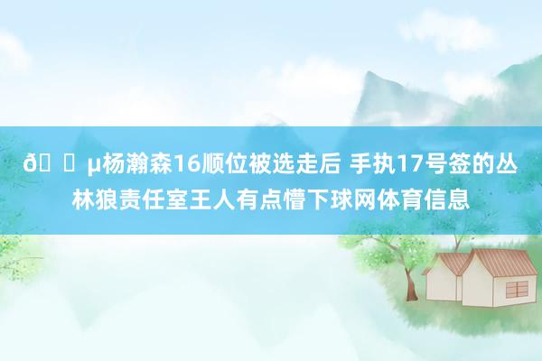 😵杨瀚森16顺位被选走后 手执17号签的丛林狼责任室王人有点懵下球网体育信息