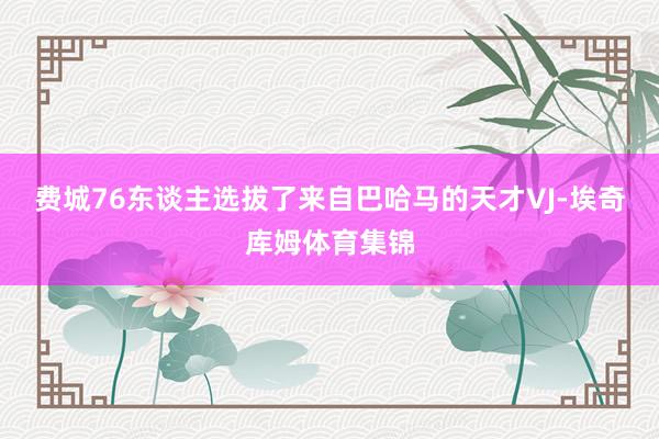 费城76东谈主选拔了来自巴哈马的天才VJ-埃奇库姆体育集锦