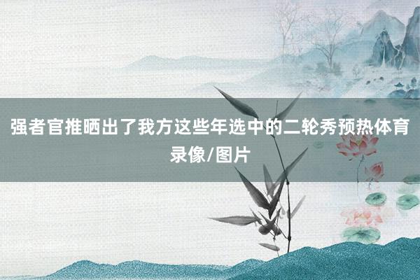 强者官推晒出了我方这些年选中的二轮秀预热体育录像/图片