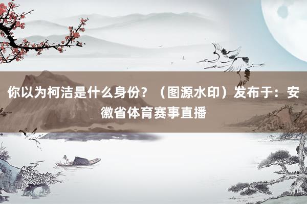 你以为柯洁是什么身份?(图源水印)发布于:安徽省体育赛事直播