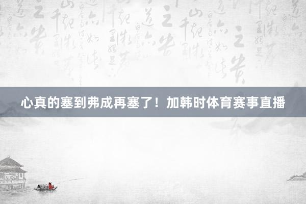 心真的塞到弗成再塞了！加韩时体育赛事直播