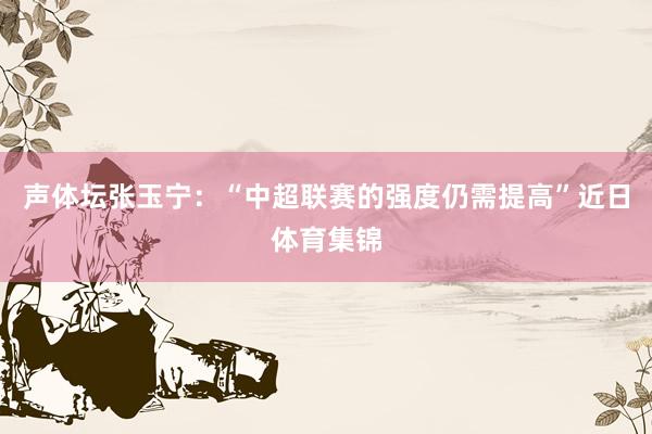 声体坛张玉宁：“中超联赛的强度仍需提高”近日体育集锦