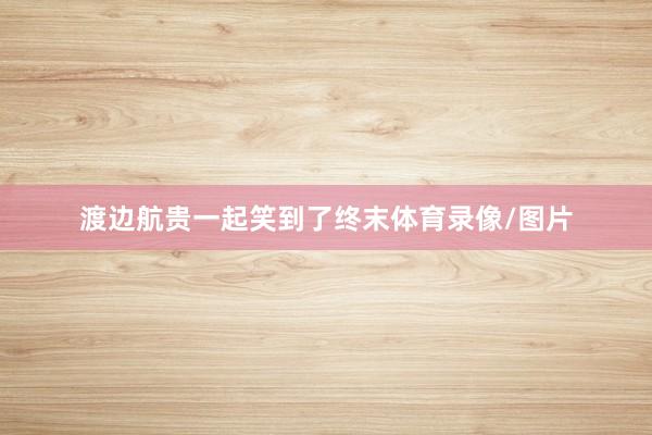 渡边航贵一起笑到了终末体育录像/图片