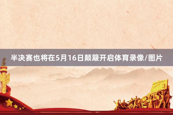 半决赛也将在5月16日颠簸开启体育录像/图片