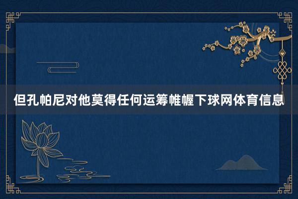 但孔帕尼对他莫得任何运筹帷幄下球网体育信息
