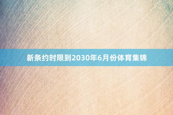 新条约时限到2030年6月份体育集锦