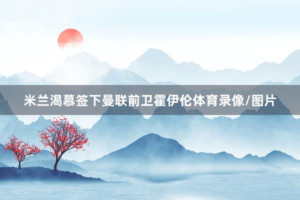 米兰渴慕签下曼联前卫霍伊伦体育录像/图片