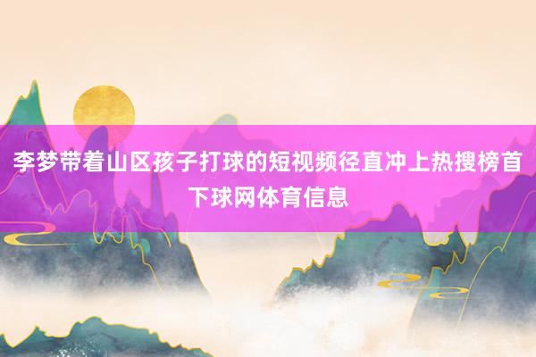 李梦带着山区孩子打球的短视频径直冲上热搜榜首下球网体育信息