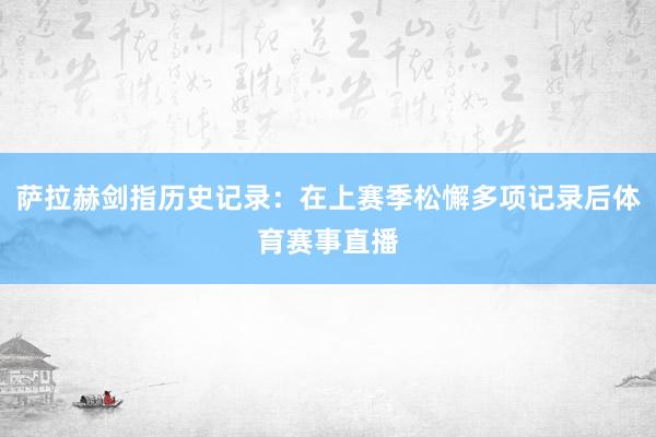 萨拉赫剑指历史记录：在上赛季松懈多项记录后体育赛事直播