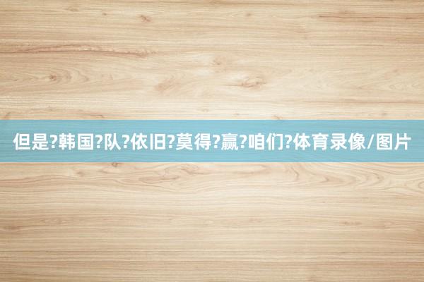 但是?韩国?队?依旧?莫得?赢?咱们?体育录像/图片