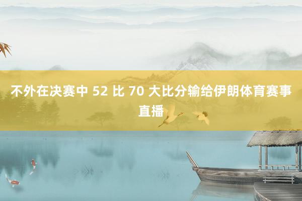 不外在决赛中 52 比 70 大比分输给伊朗体育赛事直播