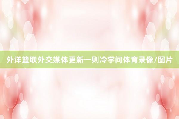 外洋篮联外交媒体更新一则冷学问体育录像/图片