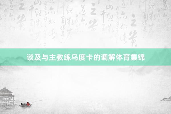 谈及与主教练乌度卡的调解体育集锦
