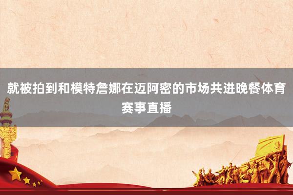 就被拍到和模特詹娜在迈阿密的市场共进晚餐体育赛事直播