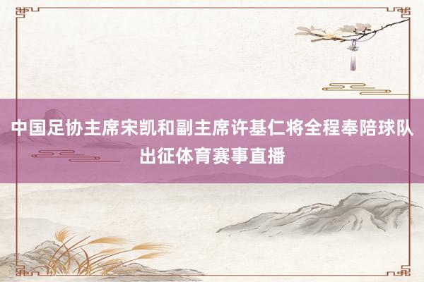 中国足协主席宋凯和副主席许基仁将全程奉陪球队出征体育赛事直播