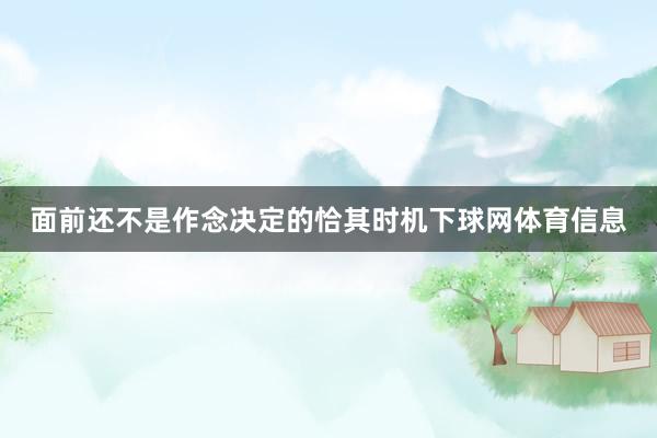 面前还不是作念决定的恰其时机下球网体育信息