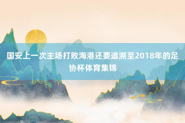 国安上一次主场打败海港还要追溯至2018年的足协杯体育集锦