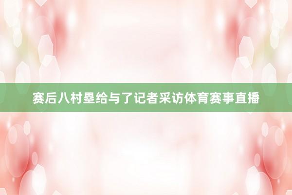 赛后八村塁给与了记者采访体育赛事直播