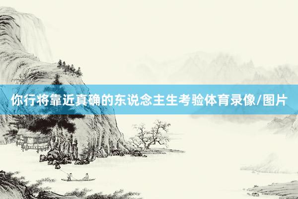 你行将靠近真确的东说念主生考验体育录像/图片