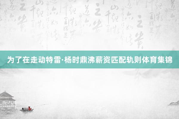 为了在走动特雷·杨时鼎沸薪资匹配轨则体育集锦