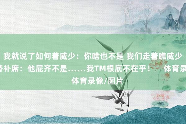 我就说了如何着威少：你啥也不是 我们走着瞧威少喷雄鹿替补席：他屁齐不是……我TM根底不在乎！    体育录像/图片