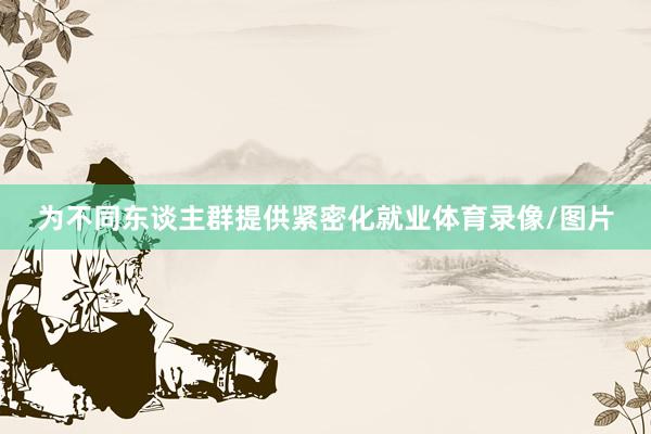 为不同东谈主群提供紧密化就业体育录像/图片
