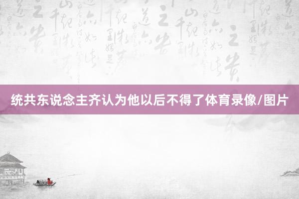 统共东说念主齐认为他以后不得了体育录像/图片
