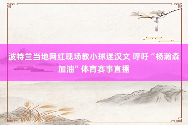 波特兰当地网红现场教小球迷汉文 呼吁“杨瀚森加油”体育赛事直播
