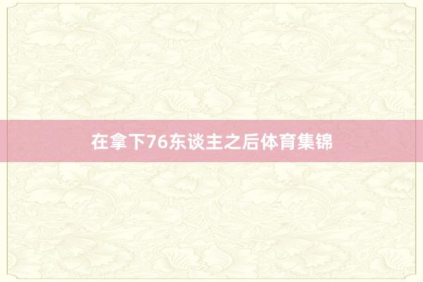 在拿下76东谈主之后体育集锦