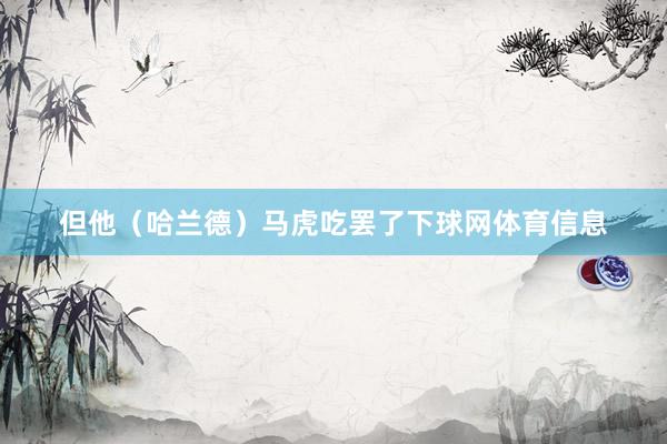 但他（哈兰德）马虎吃罢了下球网体育信息