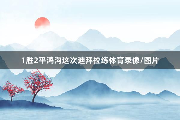 1胜2平鸿沟这次迪拜拉练体育录像/图片