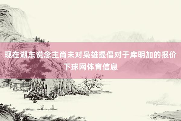 现在湖东说念主尚未对枭雄提倡对于库明加的报价下球网体育信息