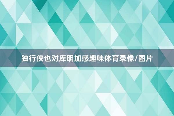 独行侠也对库明加感趣味体育录像/图片