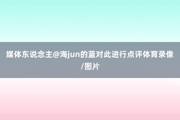媒体东说念主@海jun的蓝对此进行点评体育录像/图片