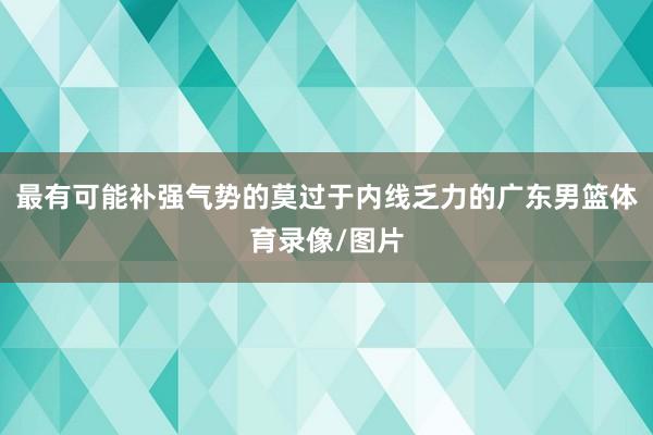 最有可能补强气势的莫过于内线乏力的广东男篮体育录像/图片