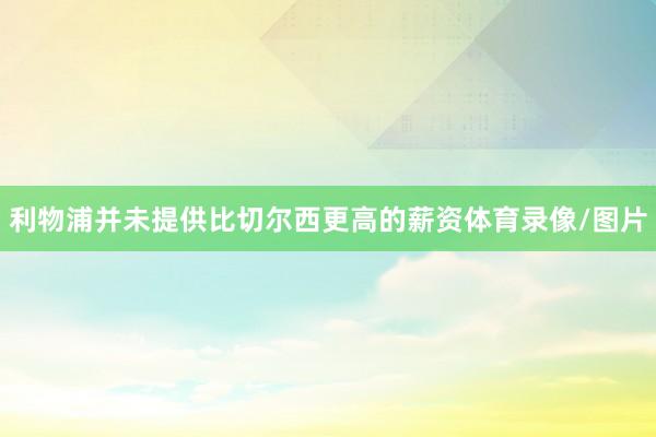 利物浦并未提供比切尔西更高的薪资体育录像/图片