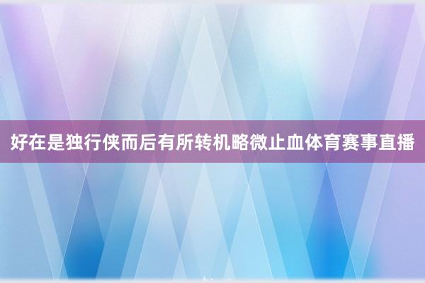 好在是独行侠而后有所转机略微止血体育赛事直播