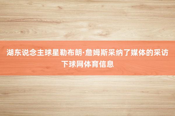 湖东说念主球星勒布朗·詹姆斯采纳了媒体的采访下球网体育信息